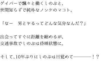 ゲイバーで飄々と働くしのぶと、 世間知らずで純朴なノンケのマコト。 「なー　男とヤるってどんな気分なんだ？」 出会ってすぐに距離を縮めるが、 交通事故でしのぶは昏睡状態に。 そして、10年ぶりにしのぶは目覚めて────！？