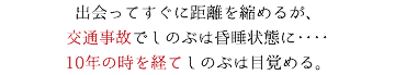 出会ってすぐに距離を縮めるが、 交通事故でしのぶは昏睡状態に‥‥ 10年の時を経てしのぶは目覚める。