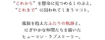 “これから”を懸命に見つめるしのぶと、 “これまで”に囚われてしまうマコト。 孤独を抱えたふたりの軌跡と、 にぎやかな仲間たちを描いた ヒューマン・ラブストーリー。