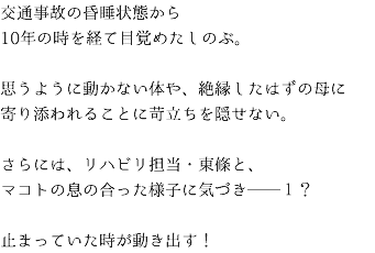 交通事故の昏睡状態から 10年の時を経て目覚めたしのぶ。 思うように動かない体や、絶縁したはずの母に 寄り添われることに苛立ちを隠せない。 さらには、リハビリ担当・東條と、 マコトの息の合った様子に気づき──１？⁉ 止まっていた時が動き出す！