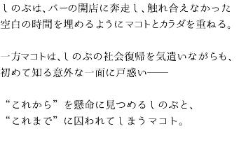 しのぶは、バーの開店に奔走し、触れ合えなかった空白の時間を埋めるようにマコトとカラダを重ねる。 一方マコトは、しのぶの社会復帰を気遣いながらも、初めて知る意外な一面に戸惑い── “これから”を懸命に見つめるしのぶと、 “これまで”に囚われてしまうマコト。