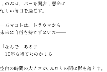 しのぶは、バーを開店し懸命に 忙しい毎日を過ごす。 一方マコトは、トラウマから 未来に自信を持てずにいた── 「なんで　あの子 10年も待てたのかしら」 空白の時間の大きさが、ふたりの間に影を落とす。