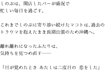 しのぶは、開店したバーが盛況で 忙しい毎日を過ごす。 これまでしのぶに寄り添い続けたマコトは、過去のトラウマを抱えたまま長期出張のため沖縄へ。 離れ離れになったふたりは、 気持ちを見つめ直す── 「目が覚めたとき　あたしは二度目の　恋をした」