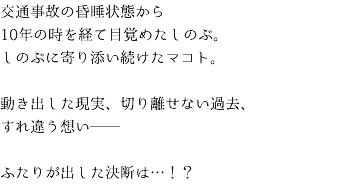 交通事故の昏睡状態から 10年の時を経て目覚めたしのぶ。 しのぶに寄り添い続けたマコト。 動き出した現実、切り離せない過去、 すれ違う想い── ふたりが出した決断は…！？